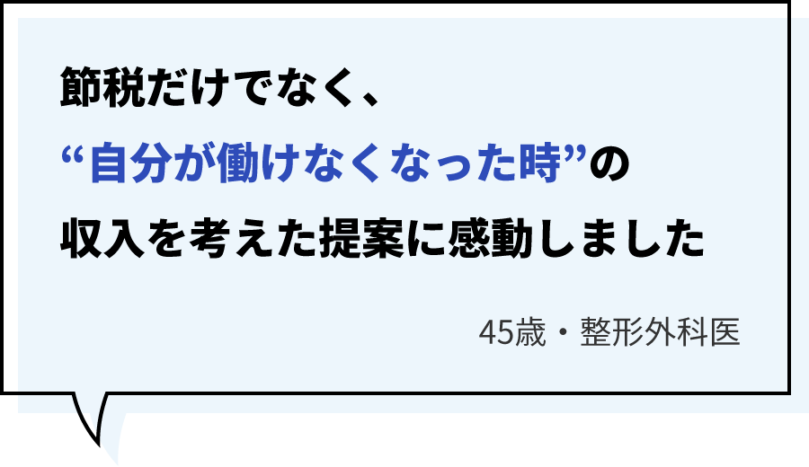 節税だけでなく、“自分が働けなくなった時”の収入を考えた提案に感動しました45歳・整形外科医