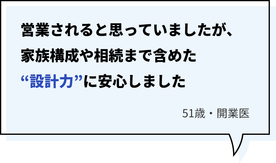営業されると思っていましたが、家族構成や相続まで含めた“設計力”に安心しました/51歳・開業医